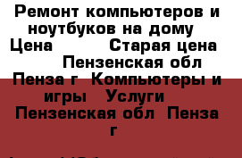 Ремонт компьютеров и ноутбуков на дому › Цена ­ 350 › Старая цена ­ 500 - Пензенская обл., Пенза г. Компьютеры и игры » Услуги   . Пензенская обл.,Пенза г.